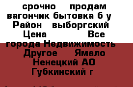 срочно!!! продам вагончик-бытовка б/у. › Район ­ выборгский › Цена ­ 60 000 - Все города Недвижимость » Другое   . Ямало-Ненецкий АО,Губкинский г.